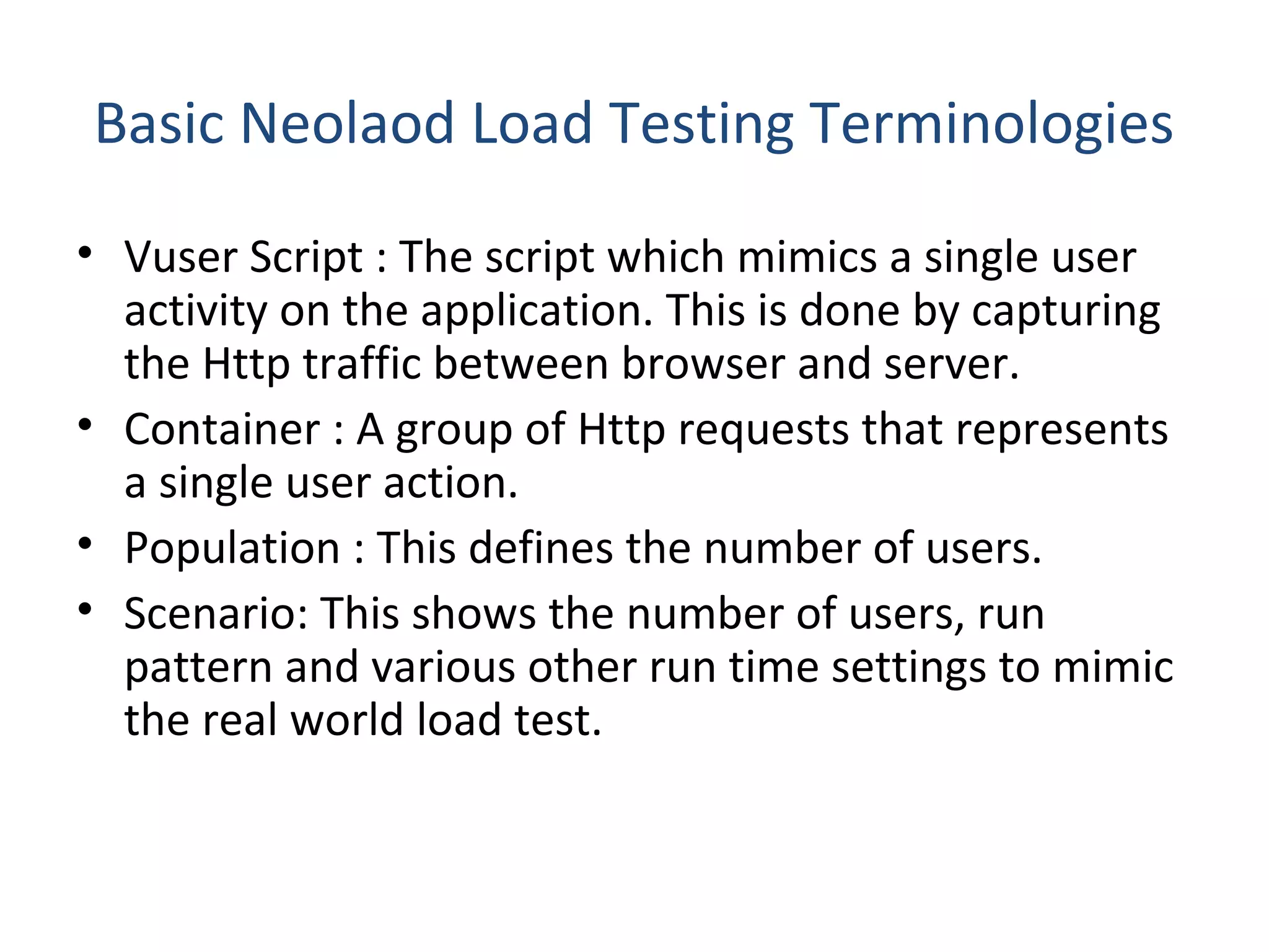 Basic Neolaod Load Testing Terminologies
• Vuser Script : The script which mimics a single user
activity on the application. This is done by capturing
the Http traffic between browser and server.
• Container : A group of Http requests that represents
a single user action.
• Population : This defines the number of users.
• Scenario: This shows the number of users, run
pattern and various other run time settings to mimic
the real world load test.
 