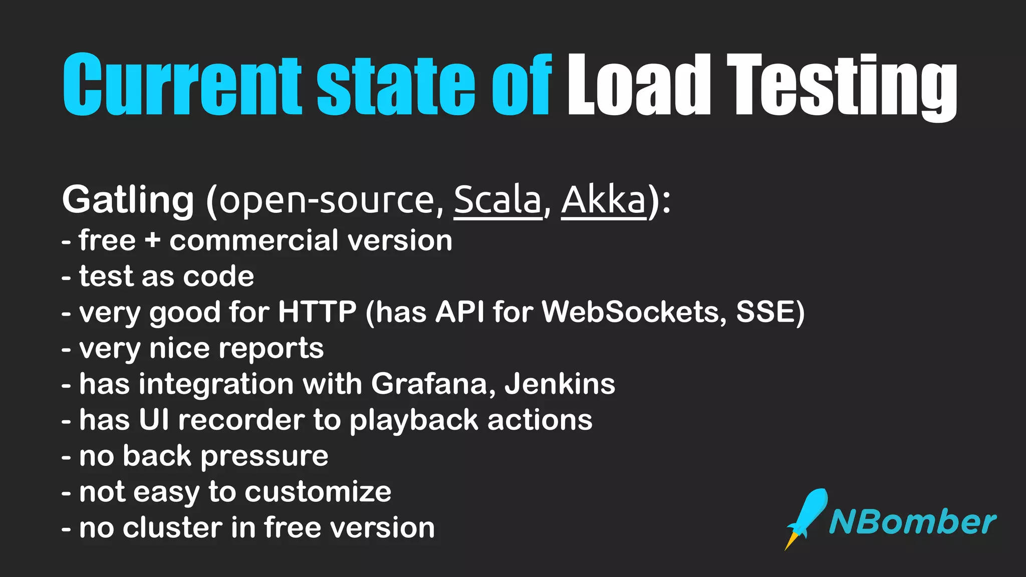 Current state of Load Testing
Gatling (open-source, Scala, Akka):
- free + commercial version
- test as code
- very good for HTTP (has API for WebSockets, SSE)
- very nice reports
- has integration with Grafana, Jenkins
- has UI recorder to playback actions
- no back pressure
- not easy to customize
- no cluster in free version
 
