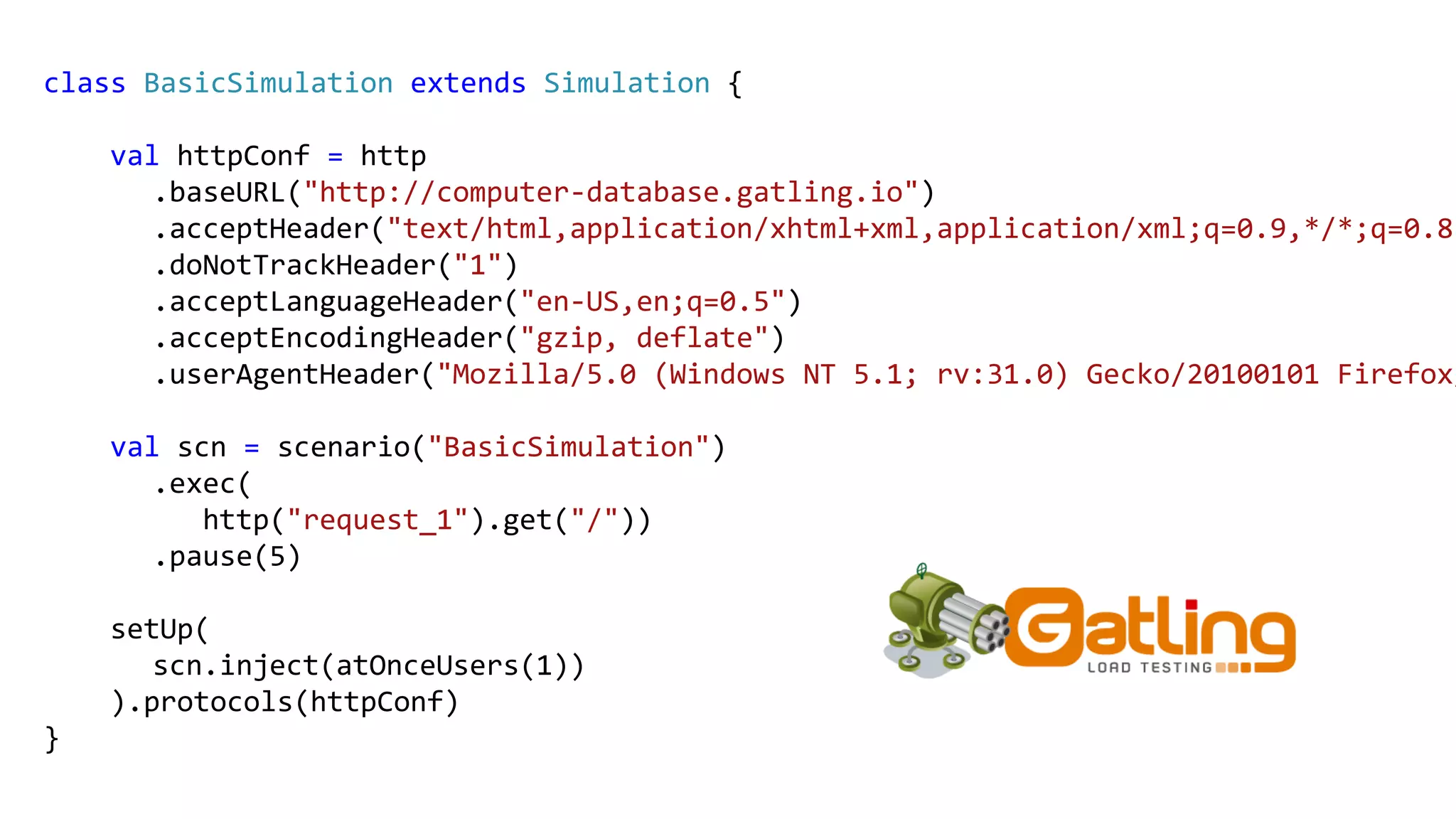 class BasicSimulation extends Simulation {
val httpConf = http
.baseURL("http://computer-database.gatling.io")
.acceptHeader("text/html,application/xhtml+xml,application/xml;q=0.9,*/*;q=0.8"
.doNotTrackHeader("1")
.acceptLanguageHeader("en-US,en;q=0.5")
.acceptEncodingHeader("gzip, deflate")
.userAgentHeader("Mozilla/5.0 (Windows NT 5.1; rv:31.0) Gecko/20100101 Firefox/
val scn = scenario("BasicSimulation")
.exec(
http("request_1").get("/"))
.pause(5)
setUp(
scn.inject(atOnceUsers(1))
).protocols(httpConf)
}
 