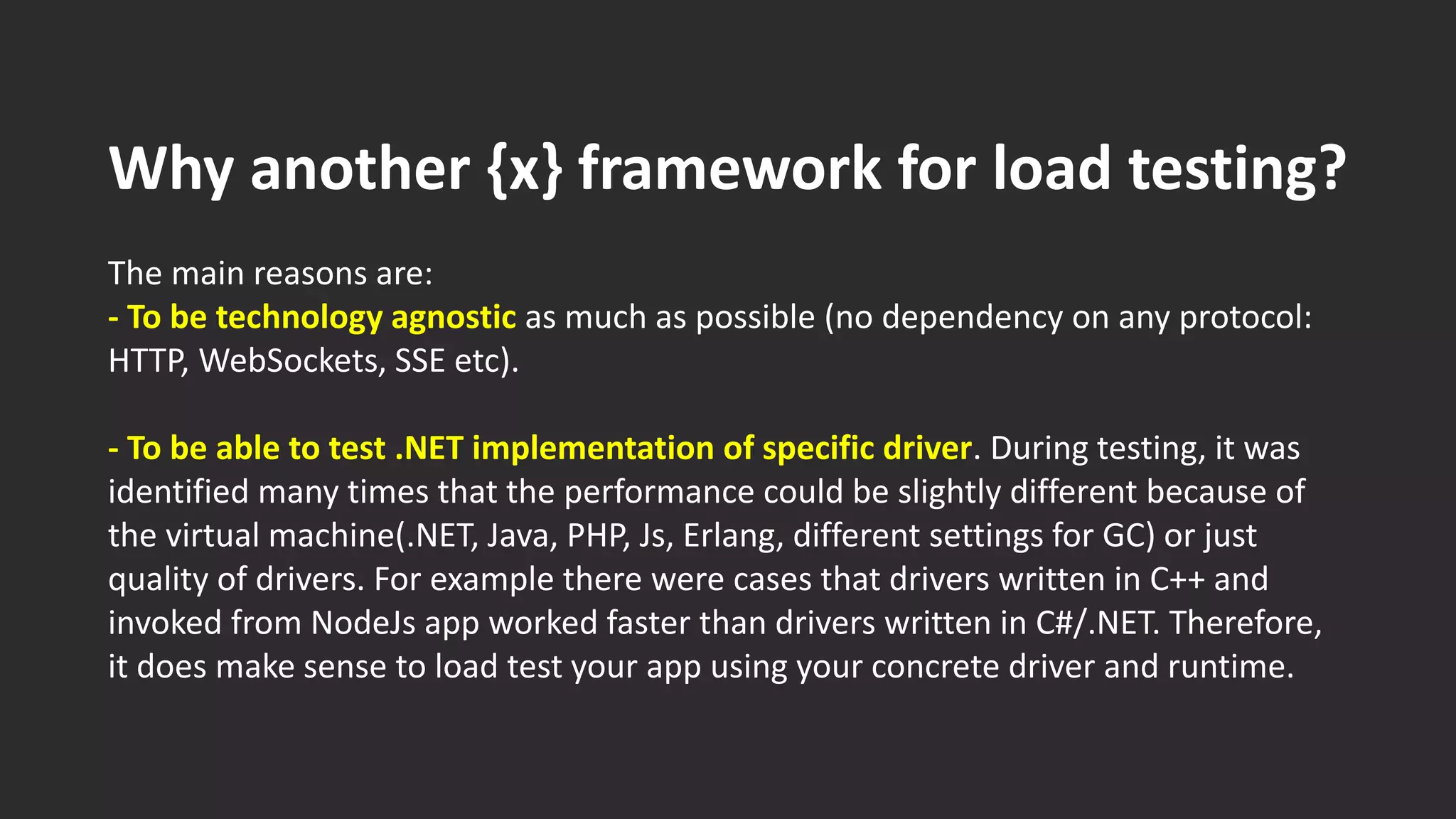 Why another {x} framework for load testing?
The main reasons are:
- To be technology agnostic as much as possible (no dependency on any protocol:
HTTP, WebSockets, SSE etc).
- To be able to test .NET implementation of specific driver. During testing, it was
identified many times that the performance could be slightly different because of
the virtual machine(.NET, Java, PHP, Js, Erlang, different settings for GC) or just
quality of drivers. For example there were cases that drivers written in C++ and
invoked from NodeJs app worked faster than drivers written in C#/.NET. Therefore,
it does make sense to load test your app using your concrete driver and runtime.
 