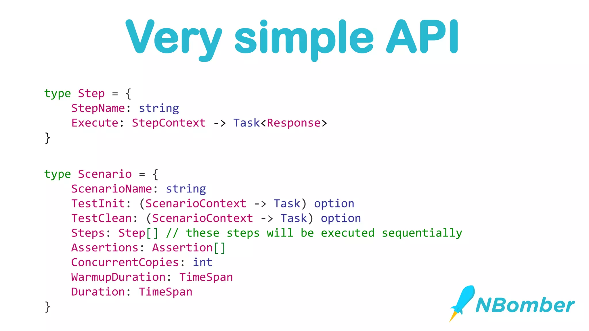 type Scenario = {
ScenarioName: string
TestInit: (ScenarioContext -> Task) option
TestClean: (ScenarioContext -> Task) option
Steps: Step[] // these steps will be executed sequentially
Assertions: Assertion[]
ConcurrentCopies: int
WarmupDuration: TimeSpan
Duration: TimeSpan
}
type Step = {
StepName: string
Execute: StepContext -> Task<Response>
}
Very simple API
 