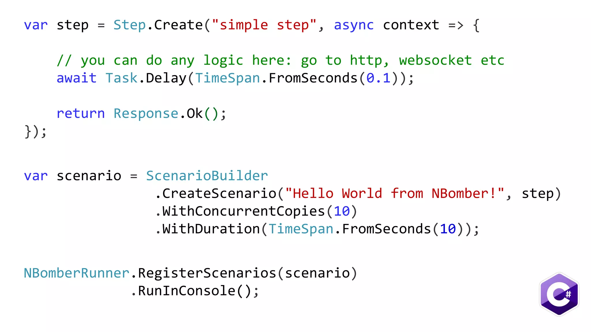 var scenario = ScenarioBuilder
.CreateScenario("Hello World from NBomber!", step)
.WithConcurrentCopies(10)
.WithDuration(TimeSpan.FromSeconds(10));
var step = Step.Create("simple step", async context => {
// you can do any logic here: go to http, websocket etc
await Task.Delay(TimeSpan.FromSeconds(0.1));
return Response.Ok();
});
NBomberRunner.RegisterScenarios(scenario)
.RunInConsole();
 