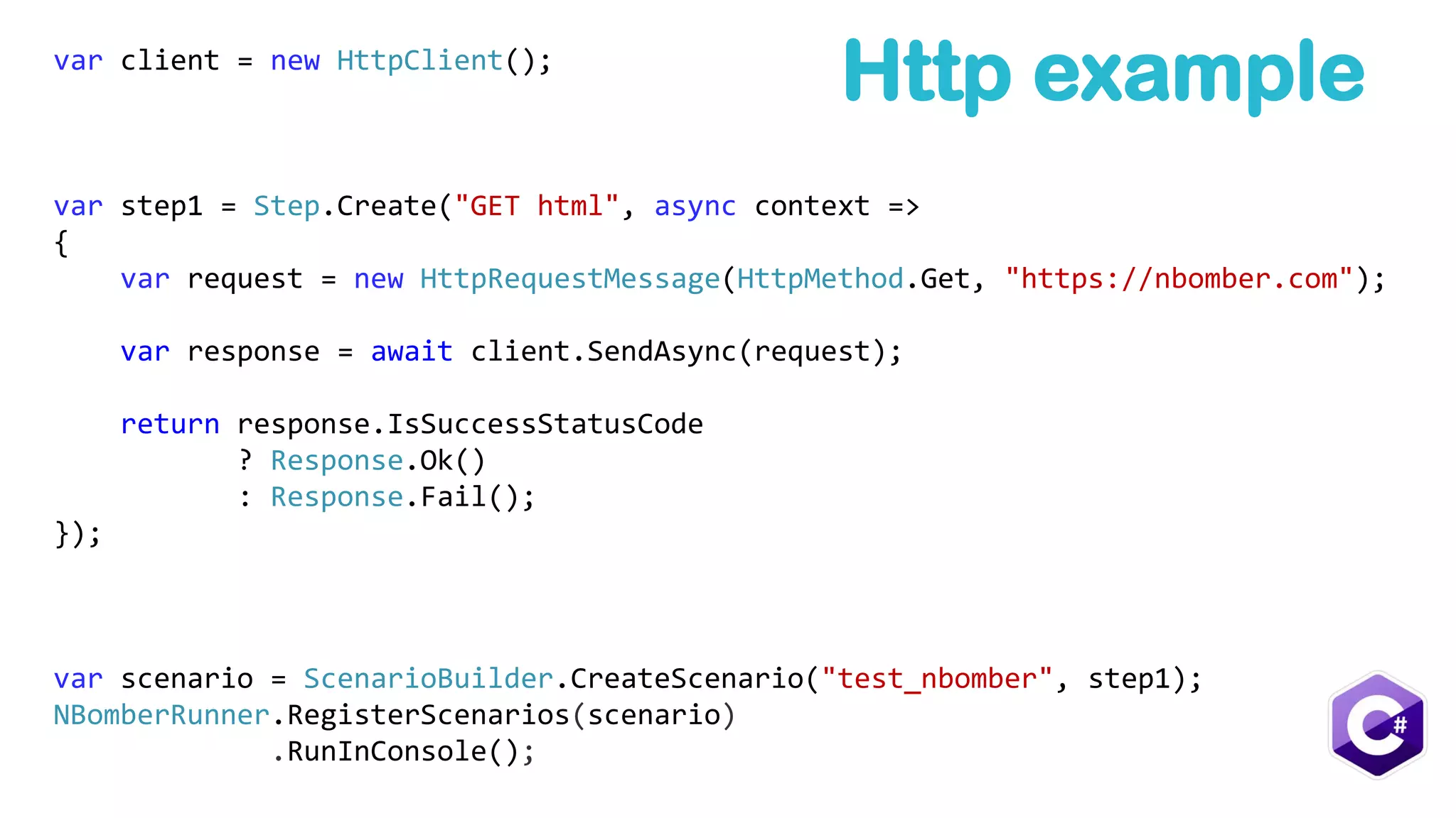 var client = new HttpClient();
var step1 = Step.Create("GET html", async context =>
{
var request = new HttpRequestMessage(HttpMethod.Get, "https://nbomber.com");
var response = await client.SendAsync(request);
return response.IsSuccessStatusCode
? Response.Ok()
: Response.Fail();
});
var scenario = ScenarioBuilder.CreateScenario("test_nbomber", step1);
NBomberRunner.RegisterScenarios(scenario)
.RunInConsole();
Http example
 