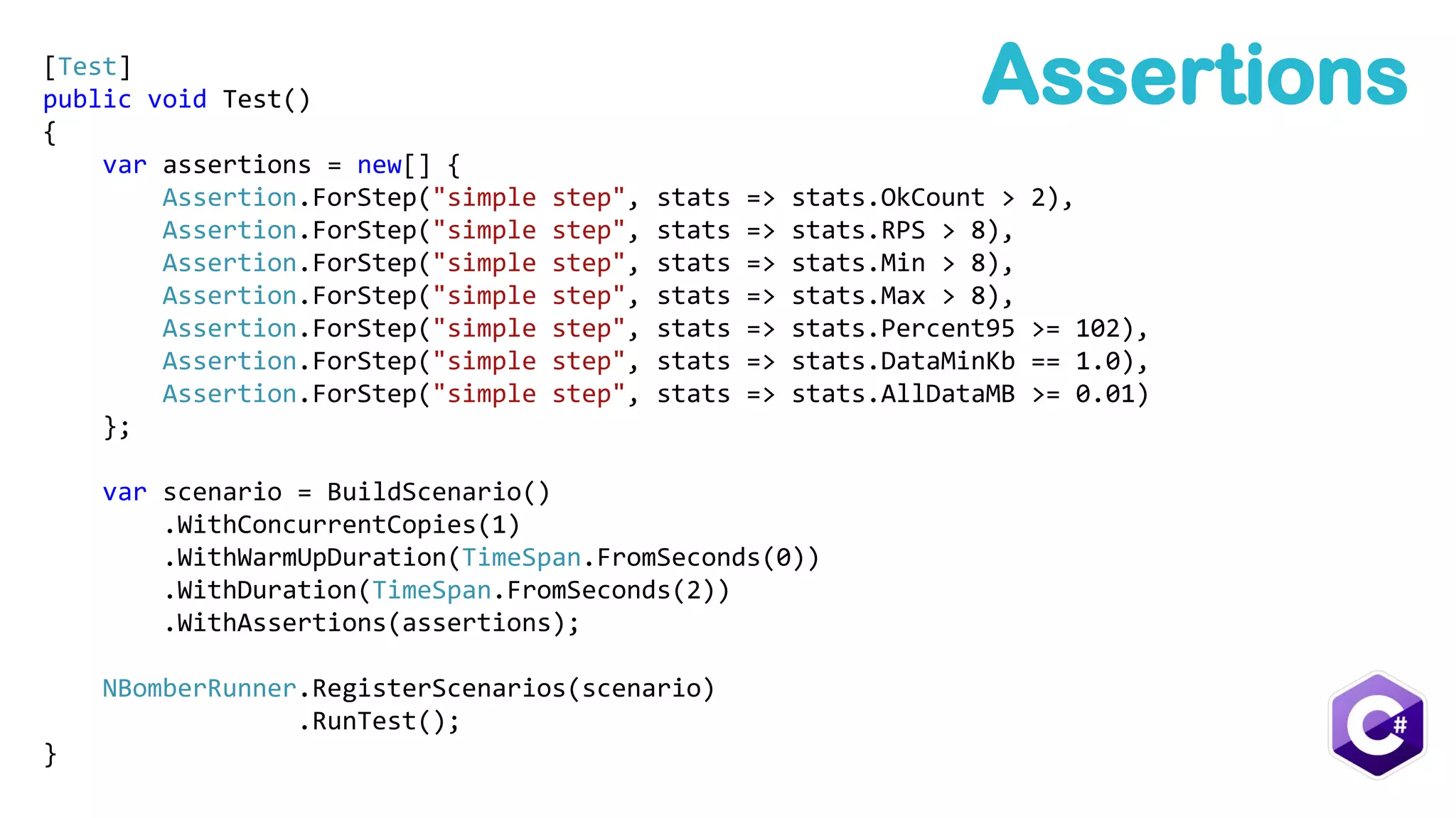 Assertions[Test]
public void Test()
{
var assertions = new[] {
Assertion.ForStep("simple step", stats => stats.OkCount > 2),
Assertion.ForStep("simple step", stats => stats.RPS > 8),
Assertion.ForStep("simple step", stats => stats.Min > 8),
Assertion.ForStep("simple step", stats => stats.Max > 8),
Assertion.ForStep("simple step", stats => stats.Percent95 >= 102),
Assertion.ForStep("simple step", stats => stats.DataMinKb == 1.0),
Assertion.ForStep("simple step", stats => stats.AllDataMB >= 0.01)
};
var scenario = BuildScenario()
.WithConcurrentCopies(1)
.WithWarmUpDuration(TimeSpan.FromSeconds(0))
.WithDuration(TimeSpan.FromSeconds(2))
.WithAssertions(assertions);
NBomberRunner.RegisterScenarios(scenario)
.RunTest();
}
 