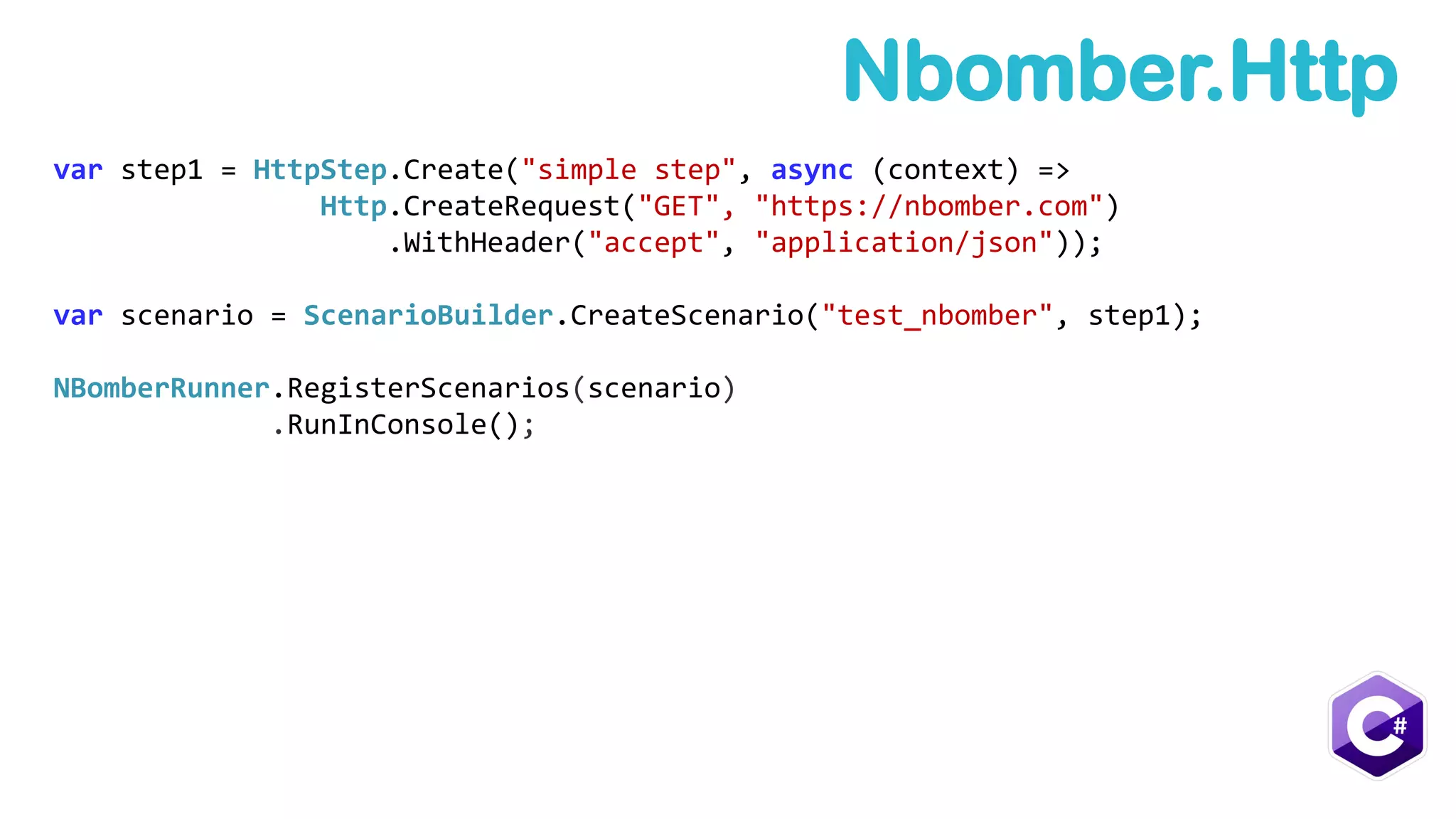 var step1 = HttpStep.Create("simple step", async (context) =>
Http.CreateRequest("GET", "https://nbomber.com")
.WithHeader("accept", "application/json"));
var scenario = ScenarioBuilder.CreateScenario("test_nbomber", step1);
NBomberRunner.RegisterScenarios(scenario)
.RunInConsole();
Nbomber.Http
 