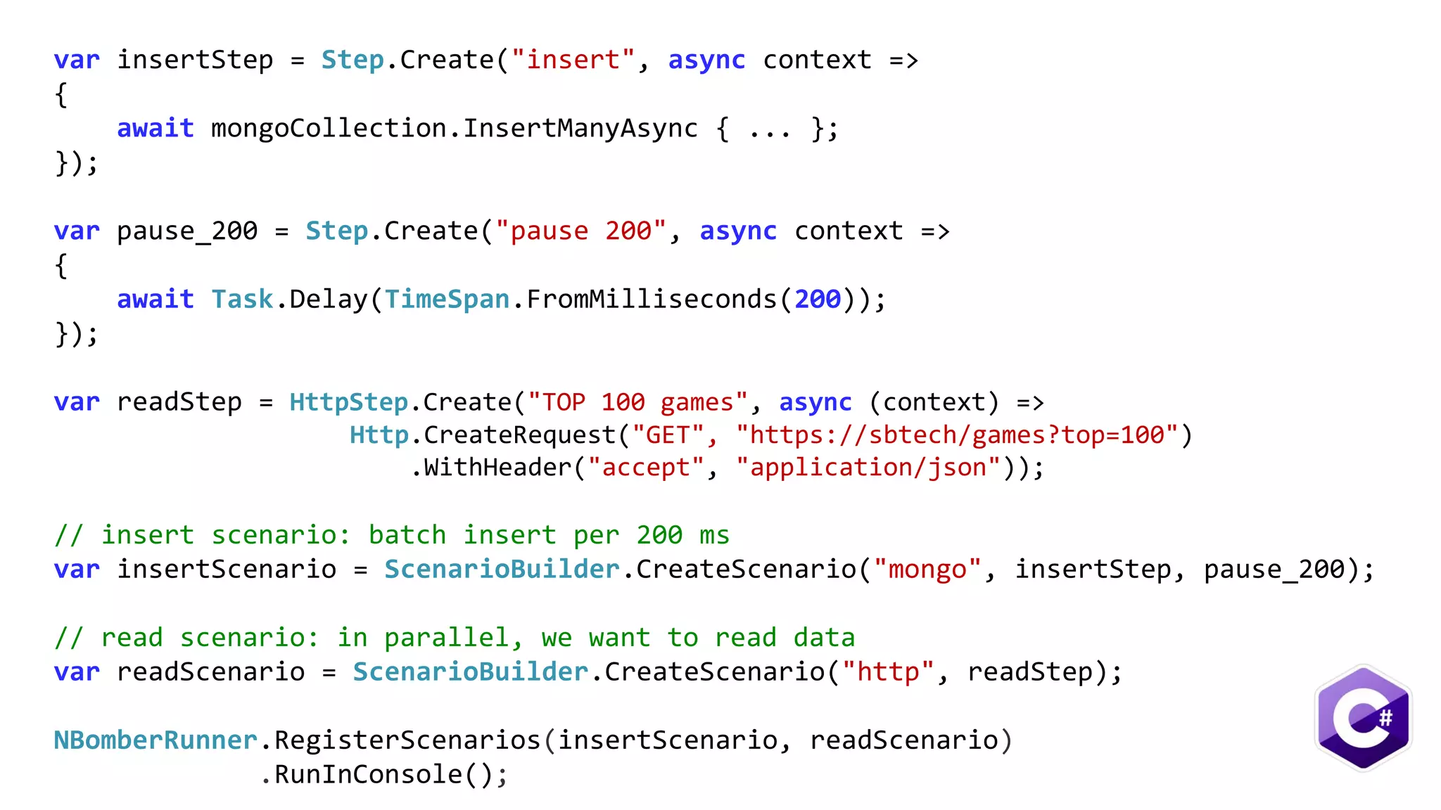 var insertStep = Step.Create("insert", async context =>
{
await mongoCollection.InsertManyAsync { ... };
});
var pause_200 = Step.Create("pause 200", async context =>
{
await Task.Delay(TimeSpan.FromMilliseconds(200));
});
var readStep = HttpStep.Create("TOP 100 games", async (context) =>
Http.CreateRequest("GET", "https://sbtech/games?top=100")
.WithHeader("accept", "application/json"));
// insert scenario: batch insert per 200 ms
var insertScenario = ScenarioBuilder.CreateScenario("mongo", insertStep, pause_200);
// read scenario: in parallel, we want to read data
var readScenario = ScenarioBuilder.CreateScenario("http", readStep);
NBomberRunner.RegisterScenarios(insertScenario, readScenario)
.RunInConsole();
 