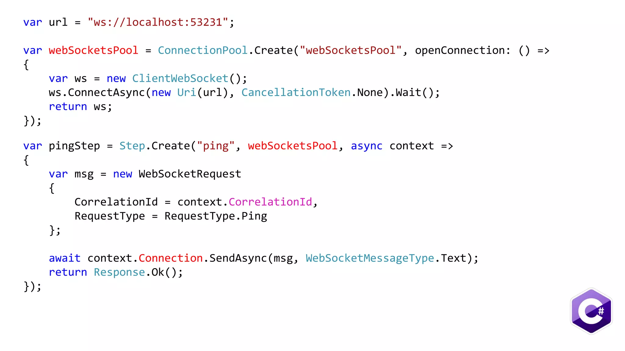 var url = "ws://localhost:53231";
var webSocketsPool = ConnectionPool.Create("webSocketsPool", openConnection: () =>
{
var ws = new ClientWebSocket();
ws.ConnectAsync(new Uri(url), CancellationToken.None).Wait();
return ws;
});
var pingStep = Step.Create("ping", webSocketsPool, async context =>
{
var msg = new WebSocketRequest
{
CorrelationId = context.CorrelationId,
RequestType = RequestType.Ping
};
await context.Connection.SendAsync(msg, WebSocketMessageType.Text);
return Response.Ok();
});
 