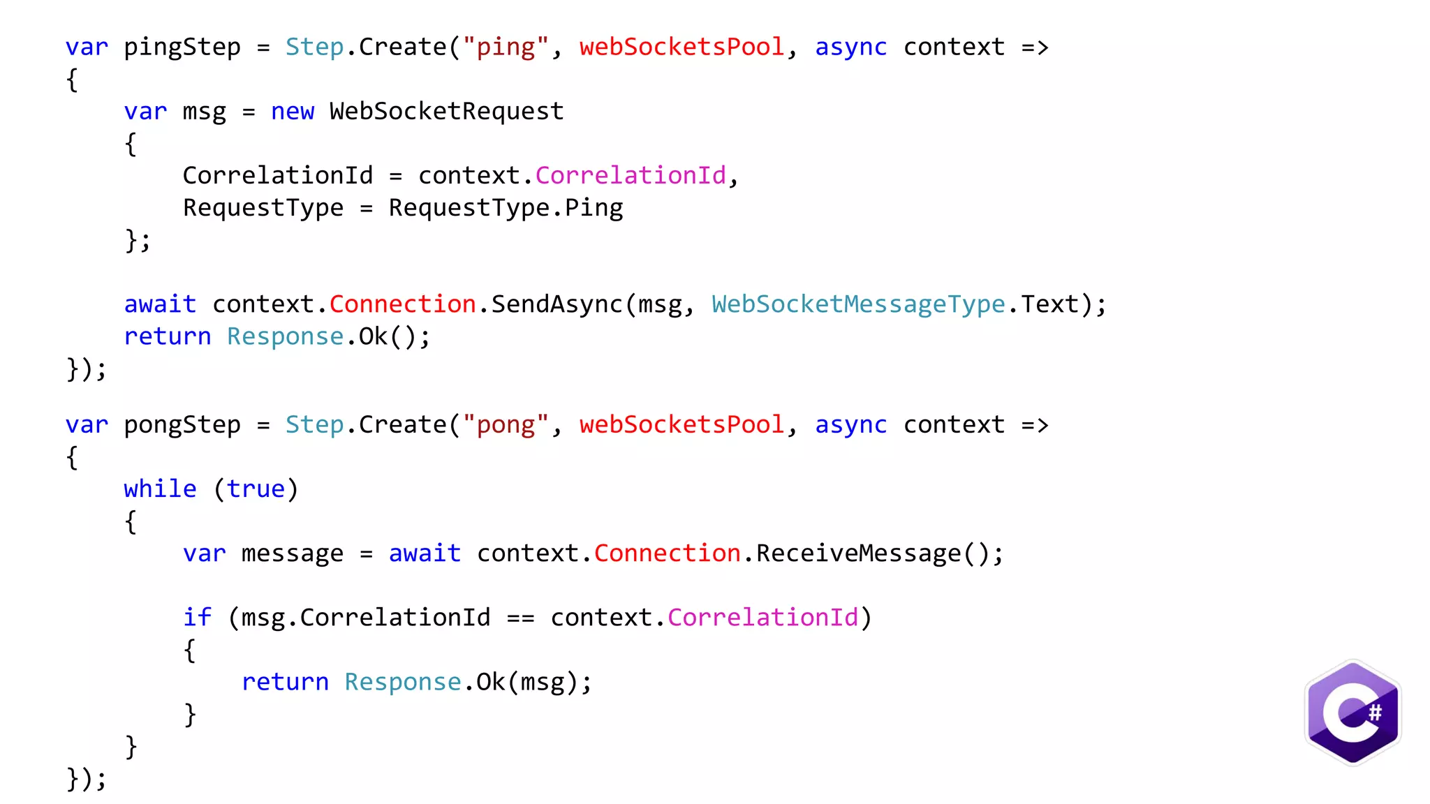 var pingStep = Step.Create("ping", webSocketsPool, async context =>
{
var msg = new WebSocketRequest
{
CorrelationId = context.CorrelationId,
RequestType = RequestType.Ping
};
await context.Connection.SendAsync(msg, WebSocketMessageType.Text);
return Response.Ok();
});
var pongStep = Step.Create("pong", webSocketsPool, async context =>
{
while (true)
{
var message = await context.Connection.ReceiveMessage();
if (msg.CorrelationId == context.CorrelationId)
{
return Response.Ok(msg);
}
}
});
 