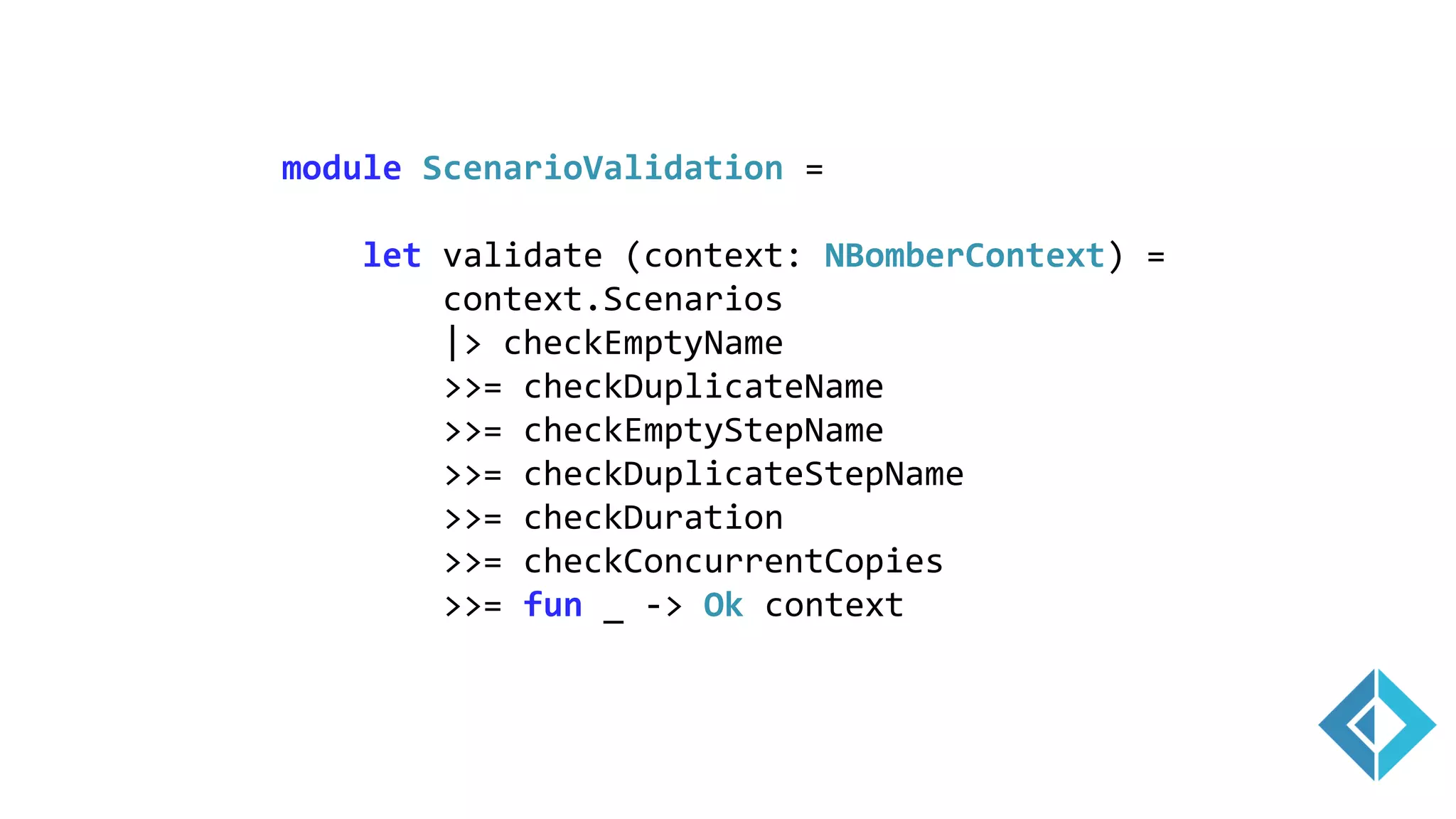 module ScenarioValidation =
let validate (context: NBomberContext) =
context.Scenarios
|> checkEmptyName
>>= checkDuplicateName
>>= checkEmptyStepName
>>= checkDuplicateStepName
>>= checkDuration
>>= checkConcurrentCopies
>>= fun _ -> Ok context
 