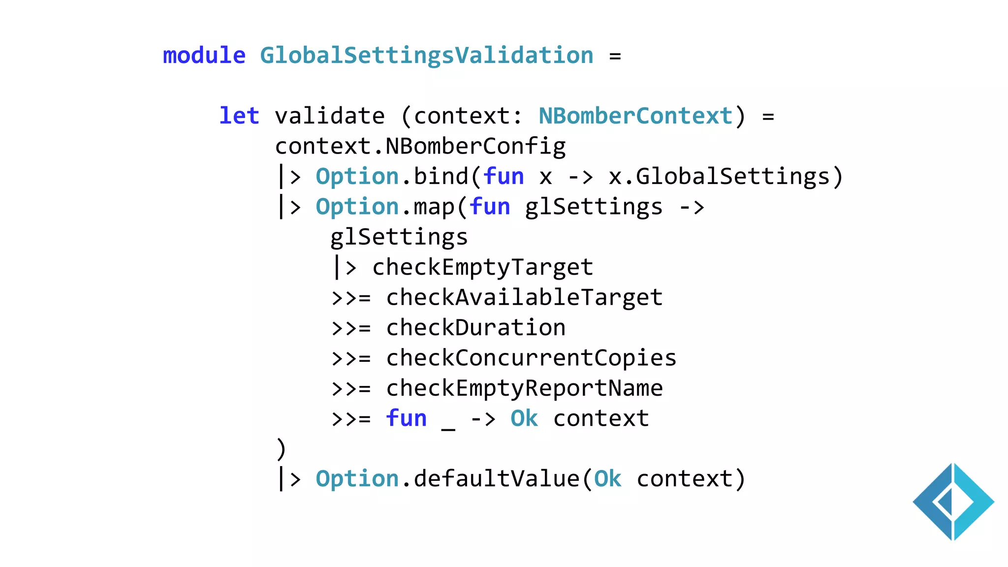 module GlobalSettingsValidation =
let validate (context: NBomberContext) =
context.NBomberConfig
|> Option.bind(fun x -> x.GlobalSettings)
|> Option.map(fun glSettings ->
glSettings
|> checkEmptyTarget
>>= checkAvailableTarget
>>= checkDuration
>>= checkConcurrentCopies
>>= checkEmptyReportName
>>= fun _ -> Ok context
)
|> Option.defaultValue(Ok context)
 