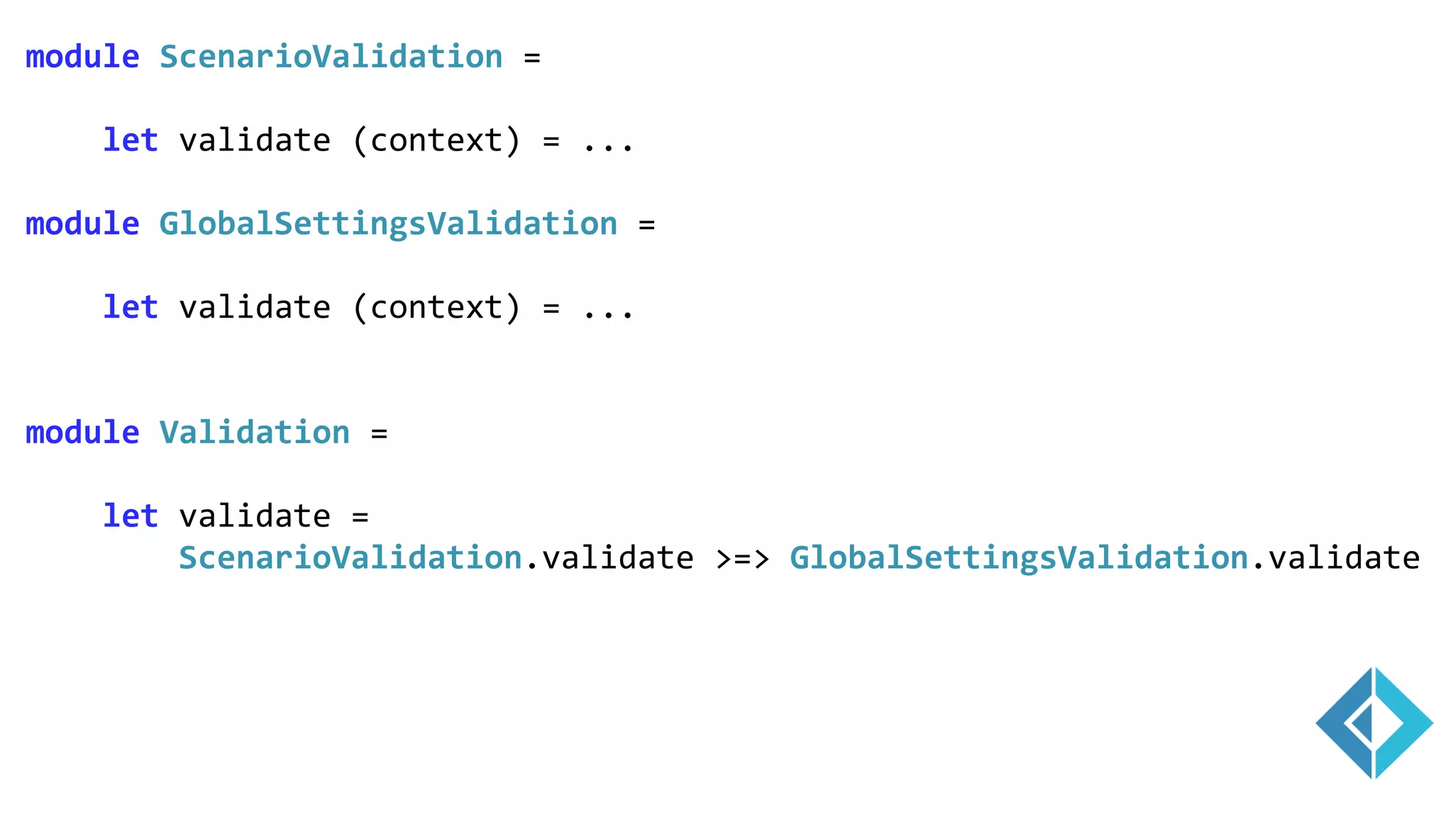 module ScenarioValidation =
let validate (context) = ...
module GlobalSettingsValidation =
let validate (context) = ...
module Validation =
let validate =
ScenarioValidation.validate >=> GlobalSettingsValidation.validate
 