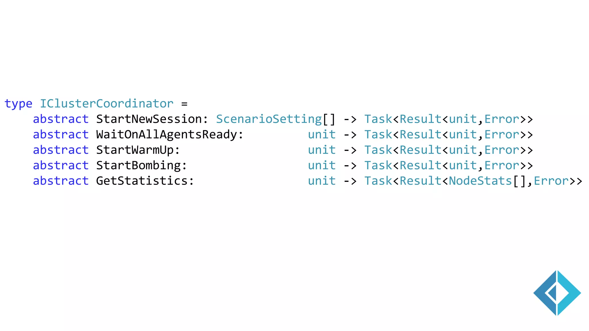 type IClusterCoordinator =
abstract StartNewSession: ScenarioSetting[] -> Task<Result<unit,Error>>
abstract WaitOnAllAgentsReady: unit -> Task<Result<unit,Error>>
abstract StartWarmUp: unit -> Task<Result<unit,Error>>
abstract StartBombing: unit -> Task<Result<unit,Error>>
abstract GetStatistics: unit -> Task<Result<NodeStats[],Error>>
 