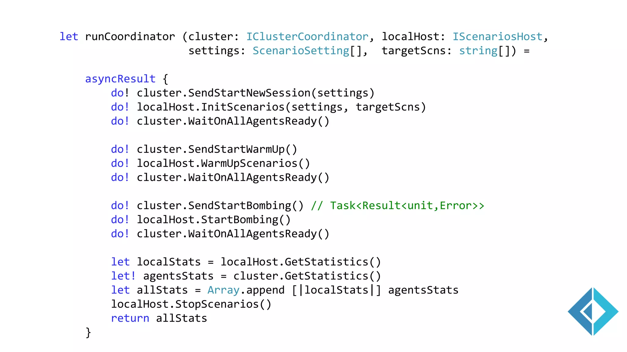 let runCoordinator (cluster: IClusterCoordinator, localHost: IScenariosHost,
settings: ScenarioSetting[], targetScns: string[]) =
asyncResult {
do! cluster.SendStartNewSession(settings)
do! localHost.InitScenarios(settings, targetScns)
do! cluster.WaitOnAllAgentsReady()
do! cluster.SendStartWarmUp()
do! localHost.WarmUpScenarios()
do! cluster.WaitOnAllAgentsReady()
do! cluster.SendStartBombing() // Task<Result<unit,Error>>
do! localHost.StartBombing()
do! cluster.WaitOnAllAgentsReady()
let localStats = localHost.GetStatistics()
let! agentsStats = cluster.GetStatistics()
let allStats = Array.append [|localStats|] agentsStats
localHost.StopScenarios()
return allStats
}
 