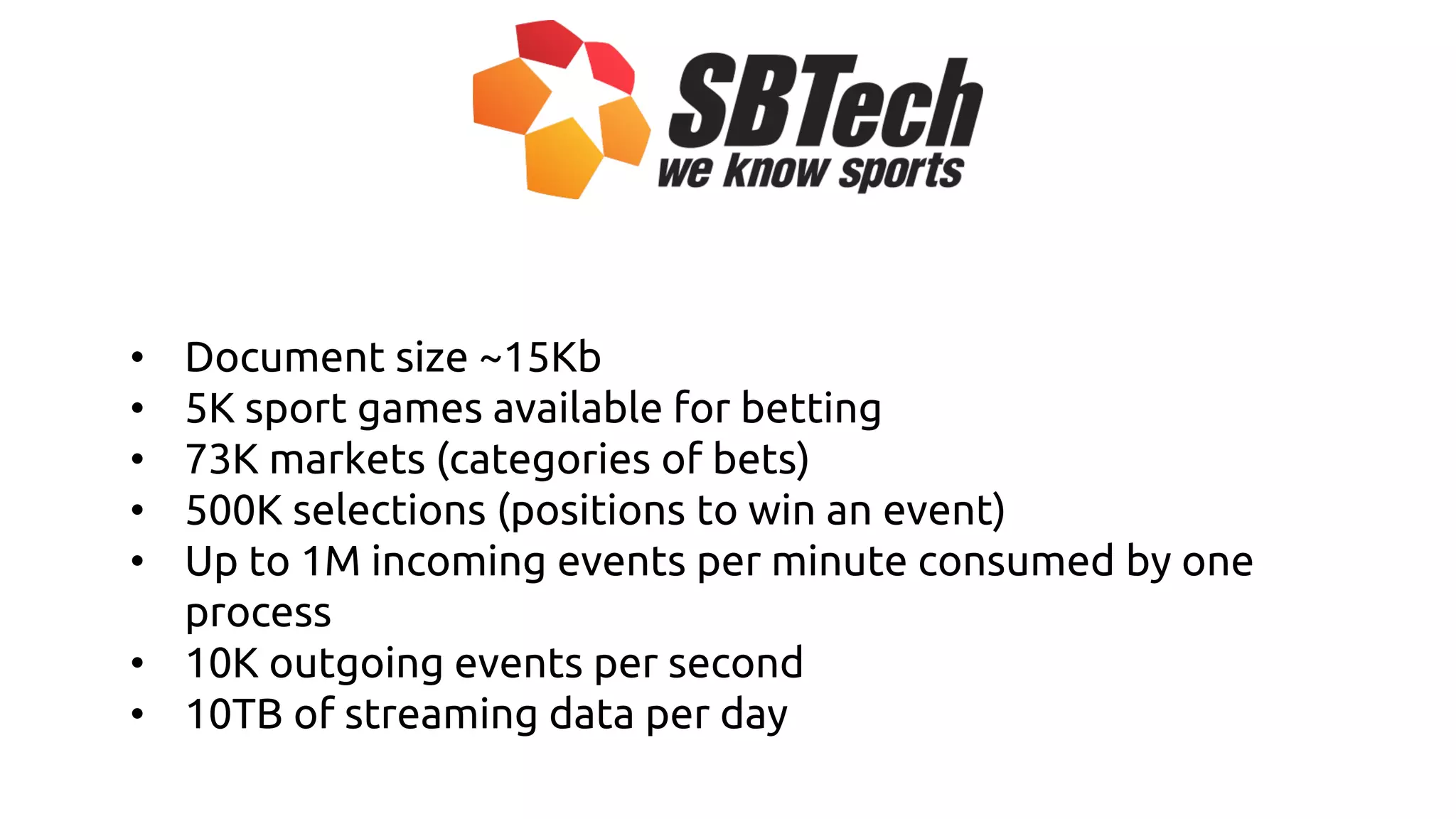 • Document size ~15Kb
• 5K sport games available for betting
• 73K markets (categories of bets)
• 500K selections (positions to win an event)
• Up to 1M incoming events per minute consumed by one
process
• 10K outgoing events per second
• 10TB of streaming data per day
 