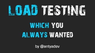 which you
always wanted
LOAD TESTING
by @antyadev
 