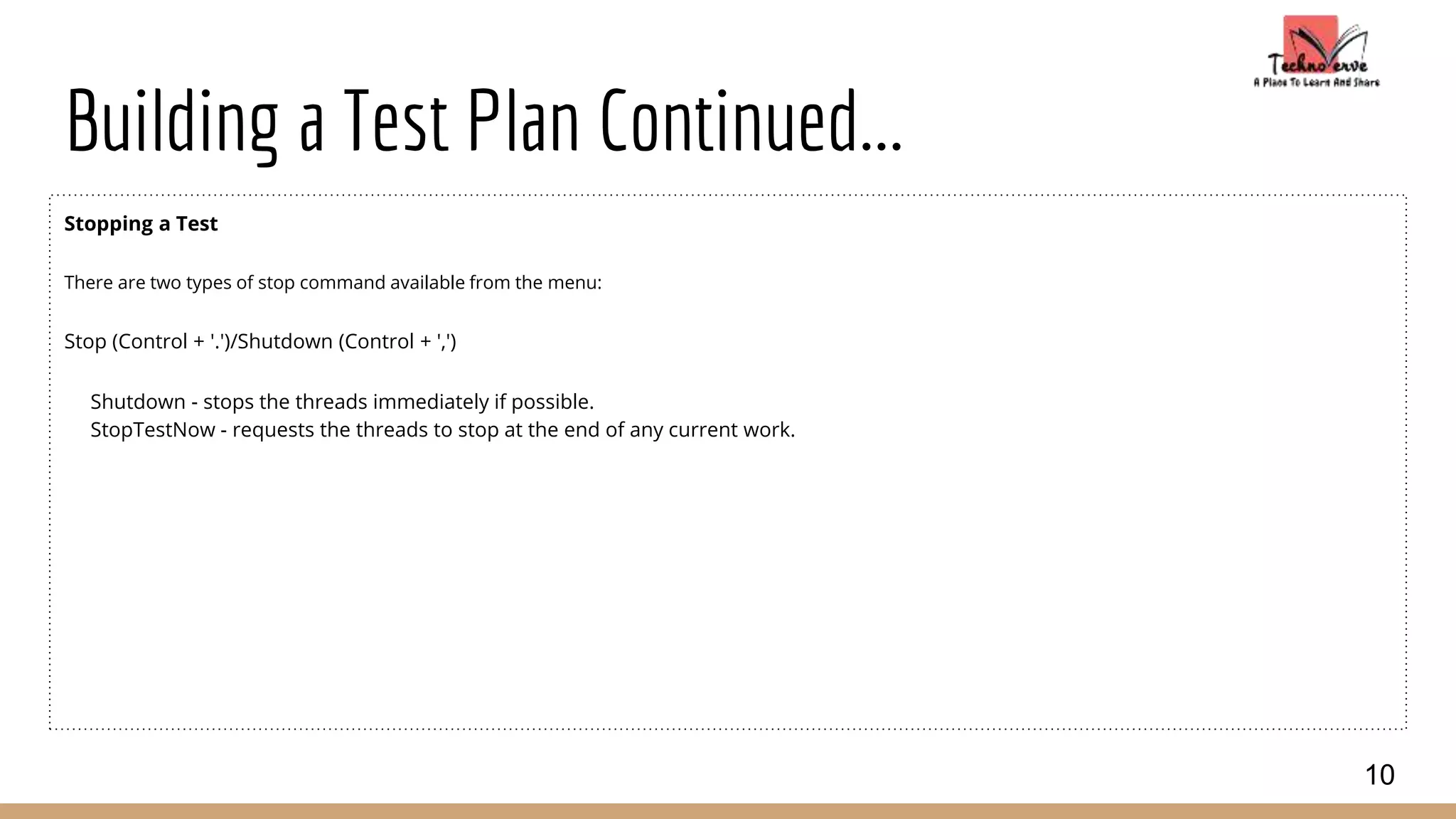 Building a Test Plan Continued...
Stopping a Test
There are two types of stop command available from the menu:
Stop (Control + '.')/Shutdown (Control + ',')
Shutdown - stops the threads immediately if possible.
StopTestNow - requests the threads to stop at the end of any current work.
10
 