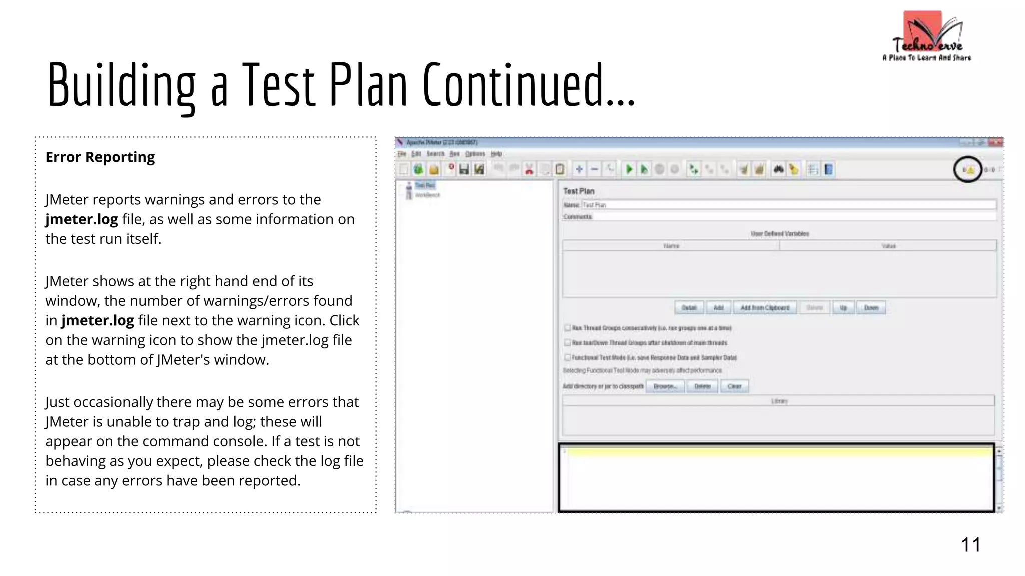 Building a Test Plan Continued...
Error Reporting
JMeter reports warnings and errors to the
jmeter.log file, as well as some information on
the test run itself.
JMeter shows at the right hand end of its
window, the number of warnings/errors found
in jmeter.log file next to the warning icon. Click
on the warning icon to show the jmeter.log file
at the bottom of JMeter's window.
Just occasionally there may be some errors that
JMeter is unable to trap and log; these will
appear on the command console. If a test is not
behaving as you expect, please check the log file
in case any errors have been reported.
11
 
