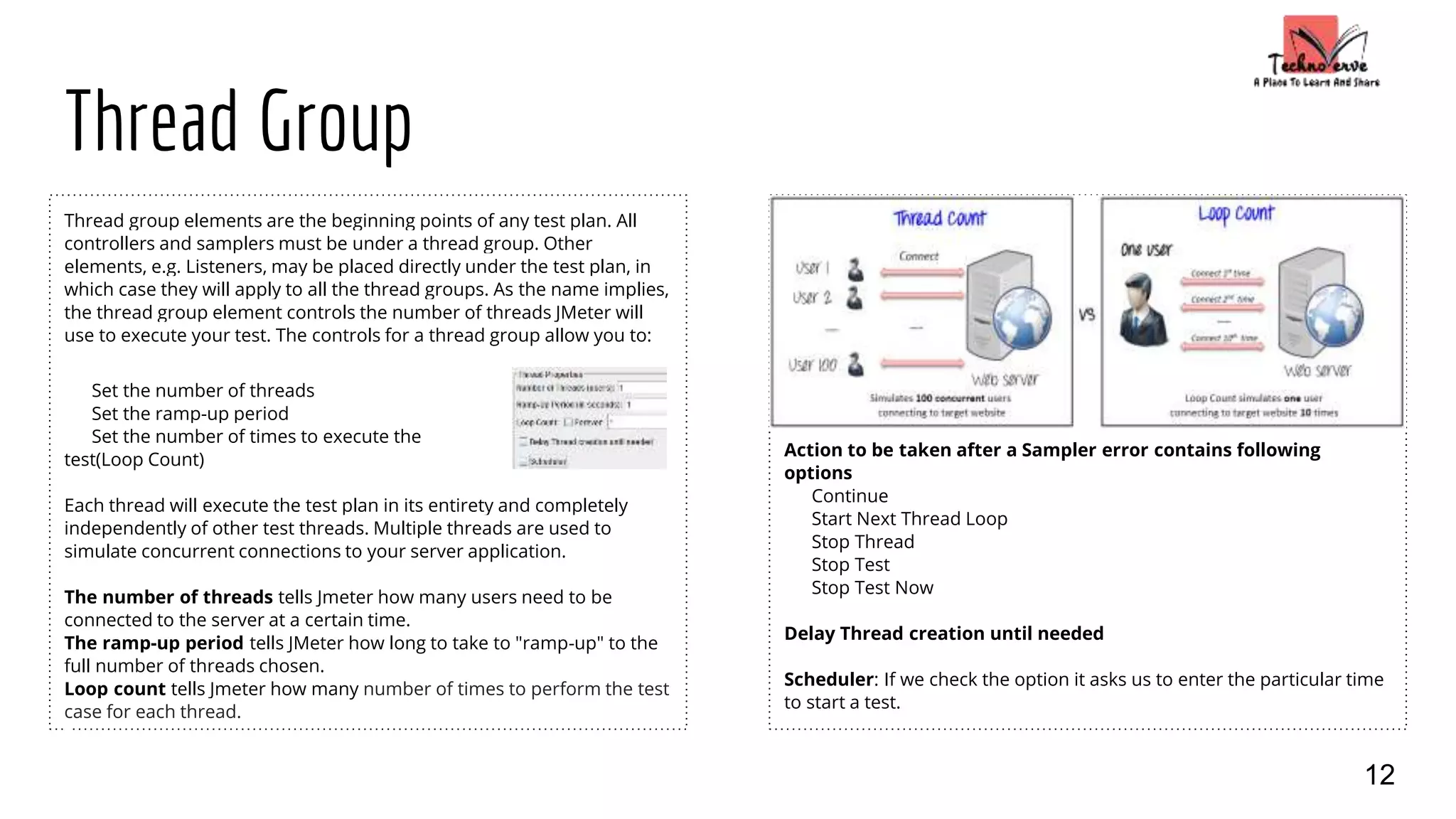 Thread Group
Thread group elements are the beginning points of any test plan. All
controllers and samplers must be under a thread group. Other
elements, e.g. Listeners, may be placed directly under the test plan, in
which case they will apply to all the thread groups. As the name implies,
the thread group element controls the number of threads JMeter will
use to execute your test. The controls for a thread group allow you to:
Set the number of threads
Set the ramp-up period
Set the number of times to execute the
test(Loop Count)
Each thread will execute the test plan in its entirety and completely
independently of other test threads. Multiple threads are used to
simulate concurrent connections to your server application.
The number of threads tells Jmeter how many users need to be
connected to the server at a certain time.
The ramp-up period tells JMeter how long to take to "ramp-up" to the
full number of threads chosen.
Loop count tells Jmeter how many number of times to perform the test
case for each thread.
Action to be taken after a Sampler error contains following
options
Continue
Start Next Thread Loop
Stop Thread
Stop Test
Stop Test Now
Delay Thread creation until needed
Scheduler: If we check the option it asks us to enter the particular time
to start a test.
12
 