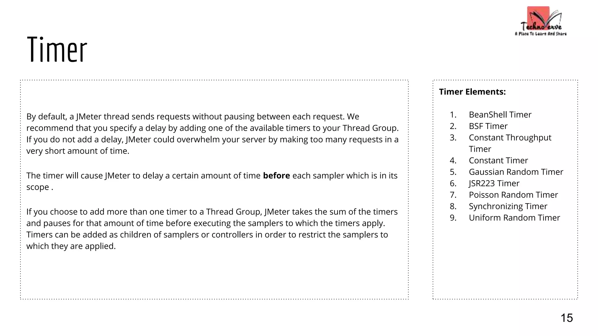 Timer
By default, a JMeter thread sends requests without pausing between each request. We
recommend that you specify a delay by adding one of the available timers to your Thread Group.
If you do not add a delay, JMeter could overwhelm your server by making too many requests in a
very short amount of time.
The timer will cause JMeter to delay a certain amount of time before each sampler which is in its
scope .
If you choose to add more than one timer to a Thread Group, JMeter takes the sum of the timers
and pauses for that amount of time before executing the samplers to which the timers apply.
Timers can be added as children of samplers or controllers in order to restrict the samplers to
which they are applied.
Timer Elements:
1. BeanShell Timer
2. BSF Timer
3. Constant Throughput
Timer
4. Constant Timer
5. Gaussian Random Timer
6. JSR223 Timer
7. Poisson Random Timer
8. Synchronizing Timer
9. Uniform Random Timer
15
 