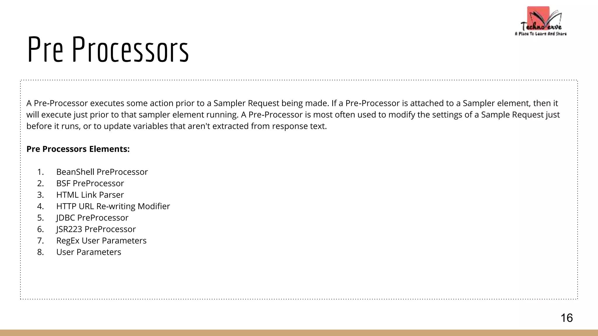 Pre Processors
A Pre-Processor executes some action prior to a Sampler Request being made. If a Pre-Processor is attached to a Sampler element, then it
will execute just prior to that sampler element running. A Pre-Processor is most often used to modify the settings of a Sample Request just
before it runs, or to update variables that aren't extracted from response text.
Pre Processors Elements:
1. BeanShell PreProcessor
2. BSF PreProcessor
3. HTML Link Parser
4. HTTP URL Re-writing Modifier
5. JDBC PreProcessor
6. JSR223 PreProcessor
7. RegEx User Parameters
8. User Parameters
16
 
