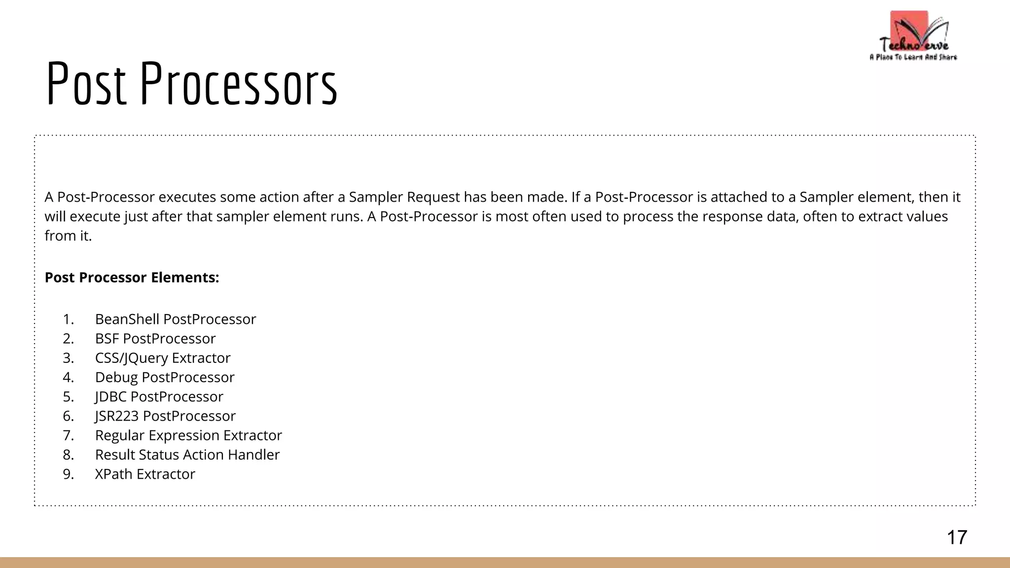 Post Processors
A Post-Processor executes some action after a Sampler Request has been made. If a Post-Processor is attached to a Sampler element, then it
will execute just after that sampler element runs. A Post-Processor is most often used to process the response data, often to extract values
from it.
Post Processor Elements:
1. BeanShell PostProcessor
2. BSF PostProcessor
3. CSS/JQuery Extractor
4. Debug PostProcessor
5. JDBC PostProcessor
6. JSR223 PostProcessor
7. Regular Expression Extractor
8. Result Status Action Handler
9. XPath Extractor
17
 