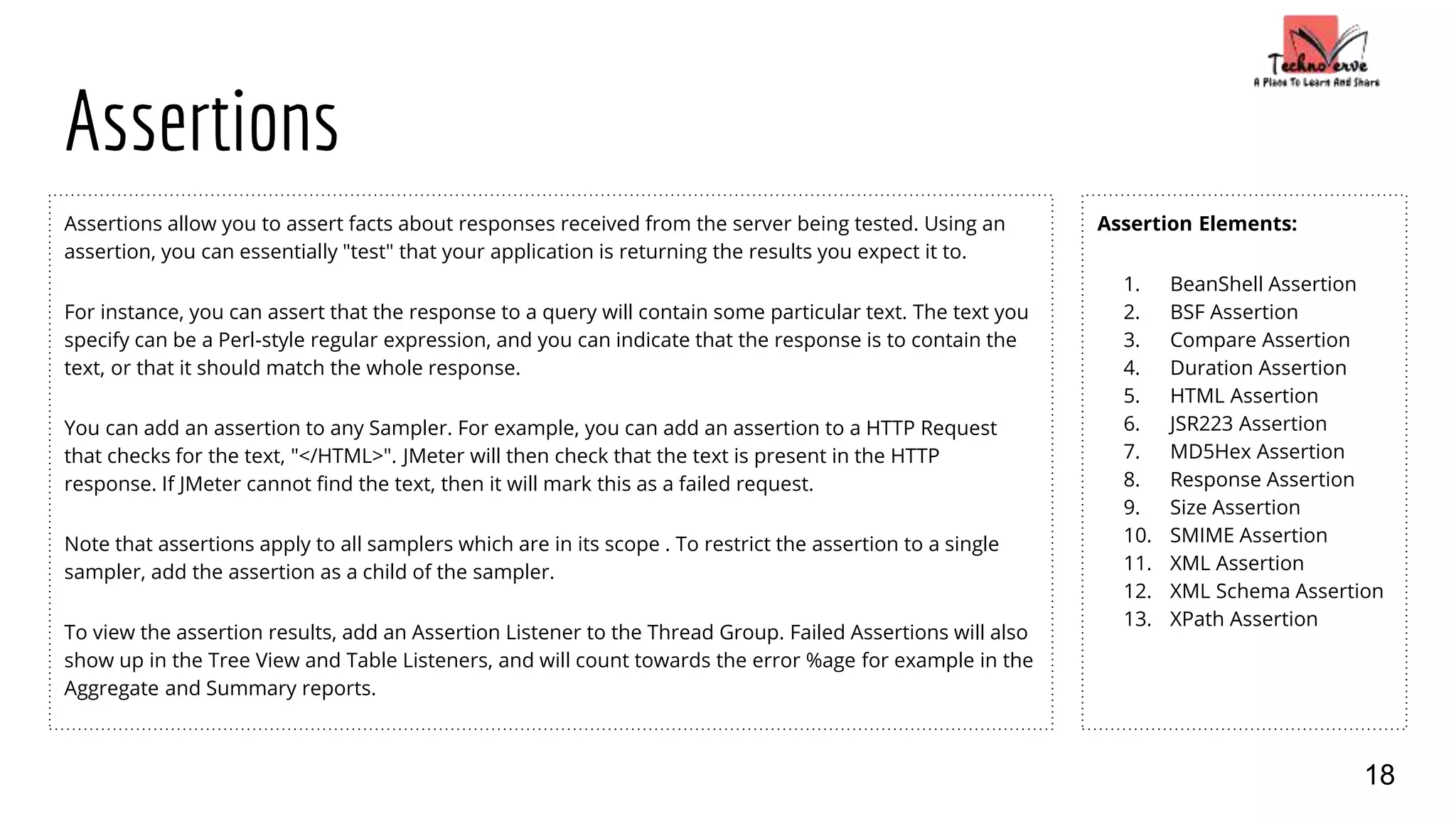 Assertions
Assertions allow you to assert facts about responses received from the server being tested. Using an
assertion, you can essentially "test" that your application is returning the results you expect it to.
For instance, you can assert that the response to a query will contain some particular text. The text you
specify can be a Perl-style regular expression, and you can indicate that the response is to contain the
text, or that it should match the whole response.
You can add an assertion to any Sampler. For example, you can add an assertion to a HTTP Request
that checks for the text, "</HTML>". JMeter will then check that the text is present in the HTTP
response. If JMeter cannot find the text, then it will mark this as a failed request.
Note that assertions apply to all samplers which are in its scope . To restrict the assertion to a single
sampler, add the assertion as a child of the sampler.
To view the assertion results, add an Assertion Listener to the Thread Group. Failed Assertions will also
show up in the Tree View and Table Listeners, and will count towards the error %age for example in the
Aggregate and Summary reports.
18
Assertion Elements:
1. BeanShell Assertion
2. BSF Assertion
3. Compare Assertion
4. Duration Assertion
5. HTML Assertion
6. JSR223 Assertion
7. MD5Hex Assertion
8. Response Assertion
9. Size Assertion
10. SMIME Assertion
11. XML Assertion
12. XML Schema Assertion
13. XPath Assertion
 