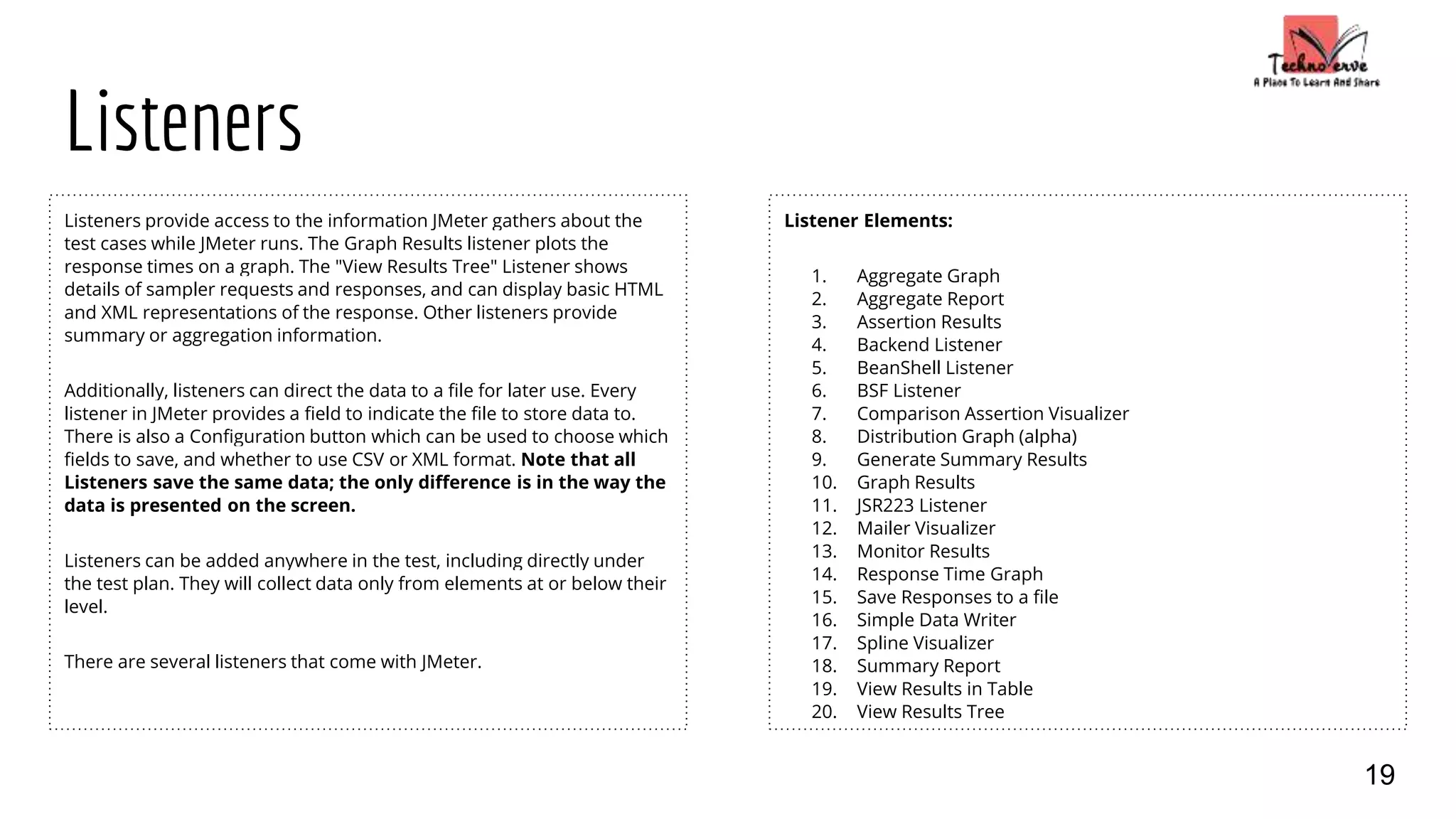 Listeners
Listeners provide access to the information JMeter gathers about the
test cases while JMeter runs. The Graph Results listener plots the
response times on a graph. The "View Results Tree" Listener shows
details of sampler requests and responses, and can display basic HTML
and XML representations of the response. Other listeners provide
summary or aggregation information.
Additionally, listeners can direct the data to a file for later use. Every
listener in JMeter provides a field to indicate the file to store data to.
There is also a Configuration button which can be used to choose which
fields to save, and whether to use CSV or XML format. Note that all
Listeners save the same data; the only difference is in the way the
data is presented on the screen.
Listeners can be added anywhere in the test, including directly under
the test plan. They will collect data only from elements at or below their
level.
There are several listeners that come with JMeter.
Listener Elements:
1. Aggregate Graph
2. Aggregate Report
3. Assertion Results
4. Backend Listener
5. BeanShell Listener
6. BSF Listener
7. Comparison Assertion Visualizer
8. Distribution Graph (alpha)
9. Generate Summary Results
10. Graph Results
11. JSR223 Listener
12. Mailer Visualizer
13. Monitor Results
14. Response Time Graph
15. Save Responses to a file
16. Simple Data Writer
17. Spline Visualizer
18. Summary Report
19. View Results in Table
20. View Results Tree
19
 