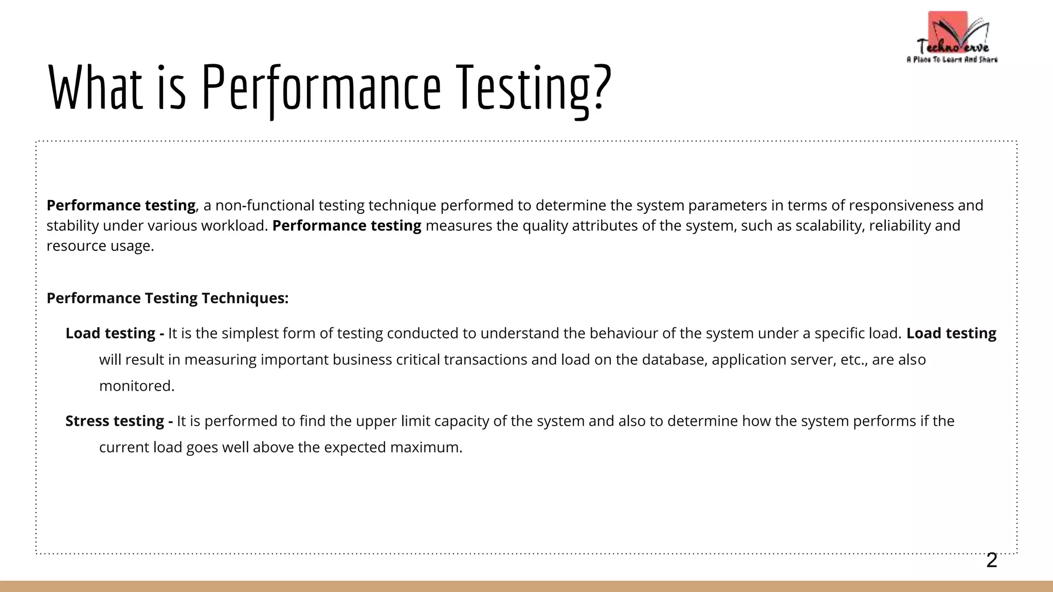 What is Performance Testing?
Performance testing, a non-functional testing technique performed to determine the system parameters in terms of responsiveness and
stability under various workload. Performance testing measures the quality attributes of the system, such as scalability, reliability and
resource usage.
Performance Testing Techniques:
Load testing - It is the simplest form of testing conducted to understand the behaviour of the system under a specific load. Load testing
will result in measuring important business critical transactions and load on the database, application server, etc., are also
monitored.
Stress testing - It is performed to find the upper limit capacity of the system and also to determine how the system performs if the
current load goes well above the expected maximum.
2
 