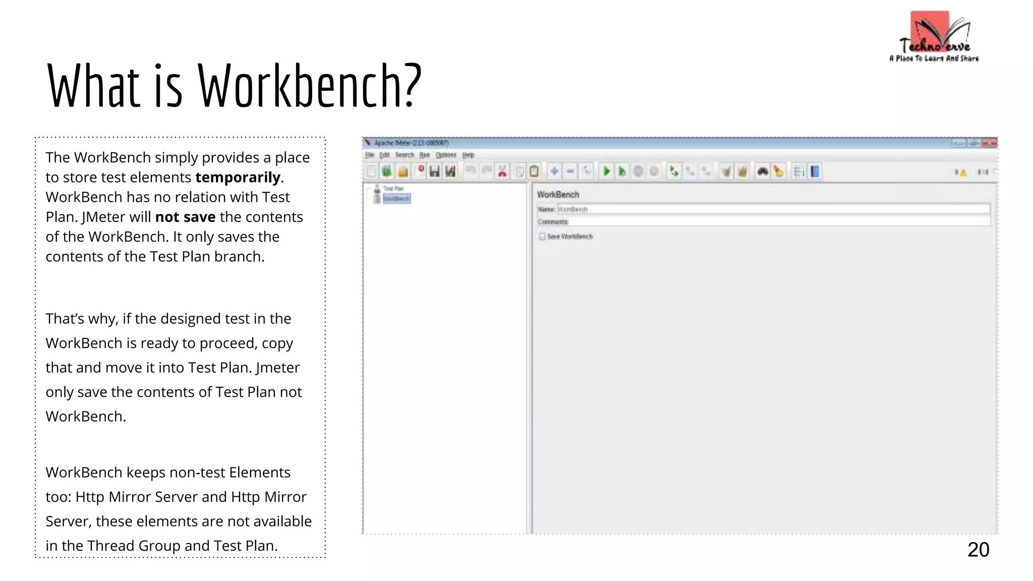 What is Workbench?
The WorkBench simply provides a place
to store test elements temporarily.
WorkBench has no relation with Test
Plan. JMeter will not save the contents
of the WorkBench. It only saves the
contents of the Test Plan branch.
That’s why, if the designed test in the
WorkBench is ready to proceed, copy
that and move it into Test Plan. Jmeter
only save the contents of Test Plan not
WorkBench.
WorkBench keeps non-test Elements
too: Http Mirror Server and Http Mirror
Server, these elements are not available
in the Thread Group and Test Plan. 20
 