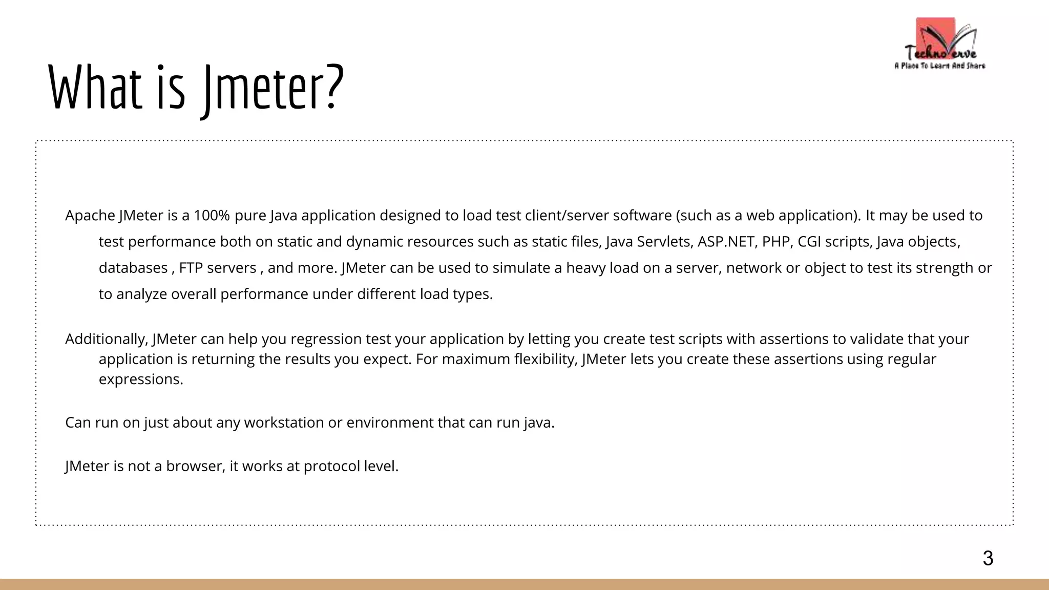 What is Jmeter?
Apache JMeter is a 100% pure Java application designed to load test client/server software (such as a web application). It may be used to
test performance both on static and dynamic resources such as static files, Java Servlets, ASP.NET, PHP, CGI scripts, Java objects,
databases , FTP servers , and more. JMeter can be used to simulate a heavy load on a server, network or object to test its strength or
to analyze overall performance under different load types.
Additionally, JMeter can help you regression test your application by letting you create test scripts with assertions to validate that your
application is returning the results you expect. For maximum flexibility, JMeter lets you create these assertions using regular
expressions.
Can run on just about any workstation or environment that can run java.
JMeter is not a browser, it works at protocol level.
3
 