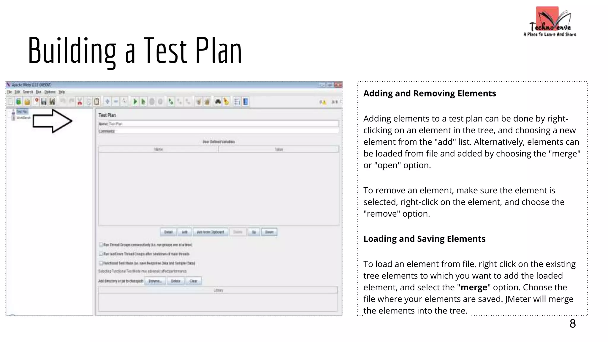 Building a Test Plan
Adding and Removing Elements
Adding elements to a test plan can be done by right-
clicking on an element in the tree, and choosing a new
element from the "add" list. Alternatively, elements can
be loaded from file and added by choosing the "merge"
or "open" option.
To remove an element, make sure the element is
selected, right-click on the element, and choose the
"remove" option.
Loading and Saving Elements
To load an element from file, right click on the existing
tree elements to which you want to add the loaded
element, and select the "merge" option. Choose the
file where your elements are saved. JMeter will merge
the elements into the tree.
8
 