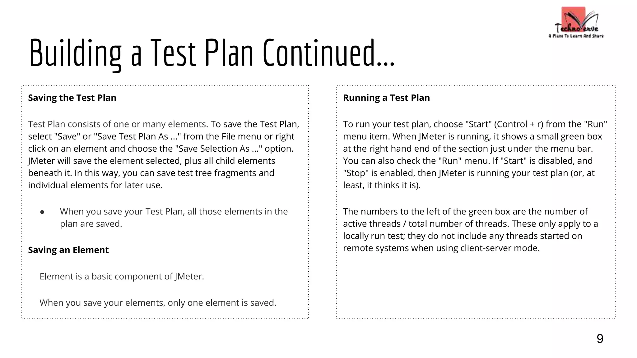 Building a Test Plan Continued...
Saving the Test Plan
Test Plan consists of one or many elements. To save the Test Plan,
select "Save" or "Save Test Plan As ..." from the File menu or right
click on an element and choose the "Save Selection As ..." option.
JMeter will save the element selected, plus all child elements
beneath it. In this way, you can save test tree fragments and
individual elements for later use.
● When you save your Test Plan, all those elements in the
plan are saved.
Saving an Element
Element is a basic component of JMeter.
When you save your elements, only one element is saved.
Running a Test Plan
To run your test plan, choose "Start" (Control + r) from the "Run"
menu item. When JMeter is running, it shows a small green box
at the right hand end of the section just under the menu bar.
You can also check the "Run" menu. If "Start" is disabled, and
"Stop" is enabled, then JMeter is running your test plan (or, at
least, it thinks it is).
The numbers to the left of the green box are the number of
active threads / total number of threads. These only apply to a
locally run test; they do not include any threads started on
remote systems when using client-server mode.
9
 