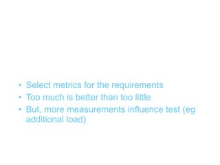 Metrics (2)


• Select metrics for the requirements
• Too much is better than too little
• But, more measurements influence test (eg
  additional load)
 