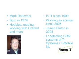 Who am I?
• Mark Rotteveel          • In IT since 1999
• Born in 1979            • Working as a tester
• Hobbies: reading,         since 2006
  working with Firebird   • Joined Pluton in
  and more                  2008
                          • Loadtesting CRM
                            systems at T-
                            Systems / T-Mobile
                            NL
 