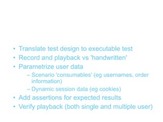 Recording / writing tests
• Translate test design to executable test
• Record and playback vs 'handwritten'
• Parametrize user data
    – Scenario 'consumables' (eg usernames, order
      information)
    – Dynamic session data (eg cookies)
• Add assertions for expected results
• Verify playback (both single and multiple user)
 