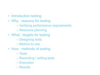 Overview
• Introduction testing
• Why : reasons for testing
     – Verifying performance requirements
     – Resource planning
• What : targets for testing
     – Designing tests
     – Metrics to use
• How : methods of testing
     –   Tools
     –   Recording / writing tests
     –   Execution
     –   Results
 