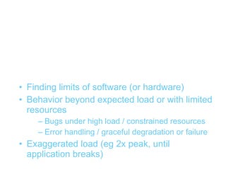 Stress testing


• Finding limits of software (or hardware)
• Behavior beyond expected load or with limited
  resources
    – Bugs under high load / constrained resources
    – Error handling / graceful degradation or failure
• Exaggerated load (eg 2x peak, until
  application breaks)
 