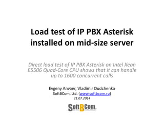Load test of IP PBX Asterisk
installed on mid-size server
Direct load test of IP PBX Asterisk on Intel Xeon
E5506 Quad-Core CPU shows that it can handle
up to 1600 concurrent calls
Evgeny Anvaer, Vladimir Dudchenko
SoftBCom, Ltd. (www.softbcom.ru)
21.07.2014
 