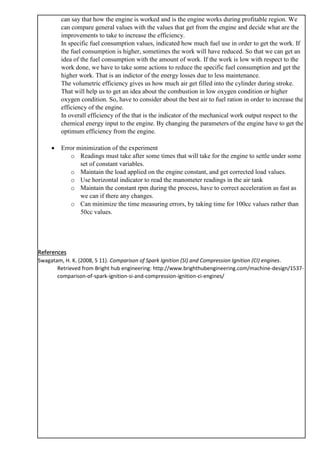 can say that how the engine is worked and is the engine works during profitable region. We
can compare general values with the values that get from the engine and decide what are the
improvements to take to increase the efficiency.
In specific fuel consumption values, indicated how much fuel use in order to get the work. If
the fuel consumption is higher, sometimes the work will have reduced. So that we can get an
idea of the fuel consumption with the amount of work. If the work is low with respect to the
work done, we have to take some actions to reduce the specific fuel consumption and get the
higher work. That is an indictor of the energy losses due to less maintenance.
The volumetric efficiency gives us how much air get filled into the cylinder during stroke.
That will help us to get an idea about the combustion in low oxygen condition or higher
oxygen condition. So, have to consider about the best air to fuel ration in order to increase the
efficiency of the engine.
In overall efficiency of the that is the indicator of the mechanical work output respect to the
chemical energy input to the engine. By changing the parameters of the engine have to get the
optimum efficiency from the engine.
• Error minimization of the experiment
o Readings must take after some times that will take for the engine to settle under some
set of constant variables.
o Maintain the load applied on the engine constant, and get corrected load values.
o Use horizontal indicator to read the manometer readings in the air tank
o Maintain the constant rpm during the process, have to correct acceleration as fast as
we can if there any changes.
o Can minimize the time measuring errors, by taking time for 100cc values rather than
50cc values.
References
Swagatam, H. K. (2008, 5 11). Comparison of Spark Ignition (SI) and Compression Ignition (CI) engines.
Retrieved from Bright hub engineering: http://www.brighthubengineering.com/machine-design/1537-
comparison-of-spark-ignition-si-and-compression-ignition-ci-engines/
 