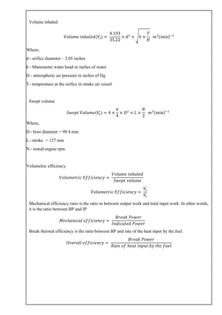 Volume inhaled
𝑉𝑜𝑙𝑢𝑚𝑒 𝑖𝑛ℎ𝑎𝑙𝑒𝑑(𝑉𝑖) =
4.193
35.22
× 𝑑2
× √ℎ ×
𝑇
𝐻
𝑚3(min)−1
Where,
d - orifice diameter – 2.05 inches
h - Manometer water head in inches of water
H - atmospheric air pressure in inches of Hg
T- temperature at the orifice in intake air vessel
Swept volume
𝑆𝑤𝑒𝑝𝑡 𝑉𝑜𝑙𝑢𝑚𝑒(𝑉𝑠) = 4 ×
𝜋
4
× 𝐷2
× 𝐿 ×
𝑁
2
𝑚3(min)−1
Where,
D - bore diameter = 98.4 mm
L- stroke = 127 mm
N - tested engine rpm
Volumetric efficiency
𝑉𝑜𝑙𝑢𝑚𝑒𝑡𝑟𝑖𝑐 𝐸𝑓𝑓𝑖𝑐𝑖𝑒𝑛𝑐𝑦 =
𝑉𝑜𝑙𝑢𝑚𝑒 𝑖𝑛ℎ𝑎𝑙𝑒𝑑
𝑆𝑤𝑒𝑝𝑡 𝑣𝑜𝑙𝑢𝑚𝑒
𝑉𝑜𝑙𝑢𝑚𝑒𝑡𝑟𝑖𝑐 𝐸𝑓𝑓𝑖𝑐𝑖𝑒𝑛𝑐𝑦 =
𝑉𝑖
𝑉𝑠
Mechanical efficiency ratio is the ratio in between output work and total input work. In other words,
it is the ratio between BP and IP
𝑀𝑒𝑐ℎ𝑎𝑛𝑖𝑐𝑎𝑙 𝑒𝑓𝑓𝑖𝑐𝑖𝑒𝑛𝑐𝑦 =
𝐵𝑟𝑒𝑎𝑘 𝑃𝑜𝑤𝑒𝑟
𝐼𝑛𝑑𝑖𝑐𝑎𝑡𝑒𝑑 𝑃𝑜𝑤𝑒𝑟
Break thermal efficiency is the ratio between BP and rate of the heat input by the fuel.
𝑂𝑣𝑒𝑟𝑎𝑙𝑙 𝑒𝑓𝑓𝑖𝑐𝑖𝑒𝑛𝑐𝑦 =
𝐵𝑟𝑒𝑎𝑘 𝑃𝑜𝑤𝑒𝑟
𝑅𝑎𝑡𝑒 𝑜𝑓 ℎ𝑒𝑎𝑡 𝑖𝑛𝑝𝑢𝑡 𝑏𝑦 𝑡ℎ𝑒 𝑓𝑢𝑒𝑙
 