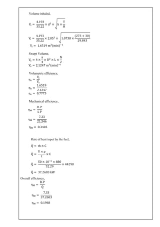 Volume inhaled,
Vi =
4.193
35.22
× d2
× √h ×
T
H
Vi =
4.193
35.22
× 2.052
× √1.0738 ×
(273 + 30)
29.843
Vi = 1.6519 m3(min)−1
Swept Volume,
Vs = 4 ×
π
4
× D2
× L ×
N
2
Vs = 2.1247 m3(min)−1
Volumetric efficiency,
ηv =
Vi
Vs
ηv =
1.6519
2.1247
ηv = 0.7775
Mechanical efficiency,
ηM =
B. P
I. P
ηM =
7.33
21.546
ηM = 0.3403
Rate of heat input by the fuel,
Q̇ = ṁ × C
Q̇ =
V × ρ
t
× C
Q̇ =
50 × 10−6
× 880
52.29
× 44290
Q̇ = 37.2683 kW
Overall efficiency,
ηM =
B. P
Q̇
ηM =
7.33
37.2683
ηM = 0.1968
 