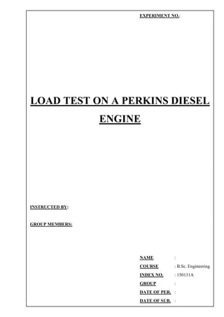 LOAD TEST ON A PERKINS DIESEL
ENGINE
EXPERIMENT NO.:
INSTRUCTED BY:
GROUP MEMBERS:
NAME :
COURSE : B.Sc. Engineering
INDEX NO. : 150131A
GROUP :
DATE OF PER. :
DATE OF SUB. :
 