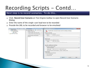 Next step is to record scenarios. To do this..





Click Record User Scenario on Test Engine toolbar to open Record User Scenario
Dialog
Enter the name of the single-user load test to be recorded
Provide the URL to be recorded and browser to be emulated

10

 