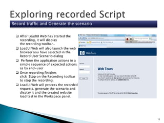 Record traffic and Generate the scenario
 After LoadUI Web has started the
recording, it will display
the recording toolbar..
 LoadUI Web will also launch the web
browser you have selected in the
Record User Scenario dialog
 Perform the application actions in a
simple sequence of expected actions
as by end-user
 Once recording finishes
click Stop on the Recording toolbar
to stop the recording.
 LoadUI Web will process the recorded
requests, generate the scenario and
display it and the created website
load test in the Workspace panel.

11

 