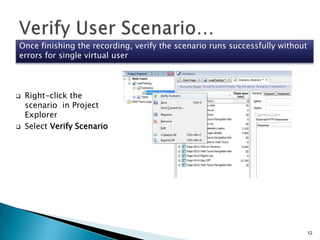Once finishing the recording, verify the scenario runs successfully without
errors for single virtual user





Right-click the
scenario in Project
Explorer
Select Verify Scenario

12

 
