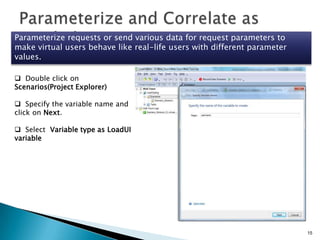 Parameterize requests or send various data for request parameters to
make virtual users behave like real-life users with different parameter
values.
 Double click on
Scenarios(Project Explorer)
 Specify the variable name and
click on Next.

 Select Variable type as LoadUI
variable

15

 