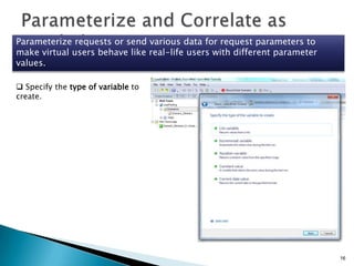 Parameterize requests or send various data for request parameters to
make virtual users behave like real-life users with different parameter
values.
 Specify the type of variable to
create.

16

 