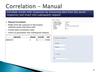 Correlate results with responses by extracting data from the server
responses and insert into subsequent request






Manual Correlation
Right Click the scenario in the project
explorer panel and chose edit
Create data correlation rules
Insert as parameter into subsequent request

20

 