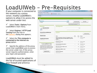 If your computer is connected to
the network via a proxy
server, modify LoadUIWeb’s
options to allow it to access the
web server under test:



Select Tools | Options from
LoadUIWeb’s main menu.



Select Engines | HTTP Load
Testing from the tree in
the Options dialog that appears.



Select the This computer is
connected to the Internet via
proxy option.



Specify the address of the proxy
server that LoadUIWeb uses to access
the server under test. If the proxy
server requires authorization, enter
your login and password.

LoadUIWeb must be added to
the list of trusted applications of
your firewall and antivirus

5

 