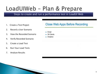 Steps to create and run a performance test in LoadUI Web

1. Create a Test Project
2.

Record a User Scenario

3.

View the Recorded Scenario

4.

Verify Recorded Scenario

5.

Create a Load Test

6.

Run Your Load Tests

7.

Analyze Results

6

 